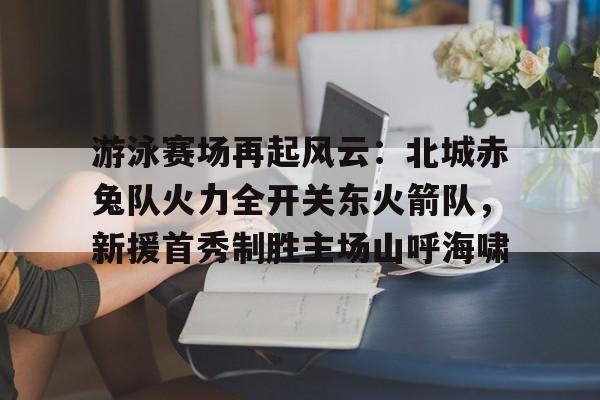 开云体育下载-关于游泳赛场再起风云：北城赤兔队火力全开关东火箭队，新援首秀制胜主场山呼海啸的信息