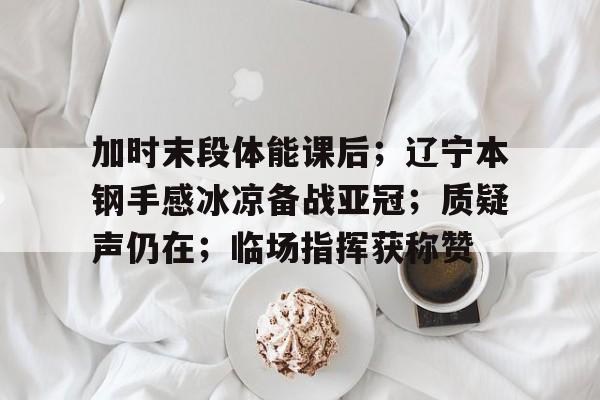 关于加时末段体能课后；辽宁本钢手感冰凉备战亚冠；质疑声仍在；临场指挥获称赞的信息