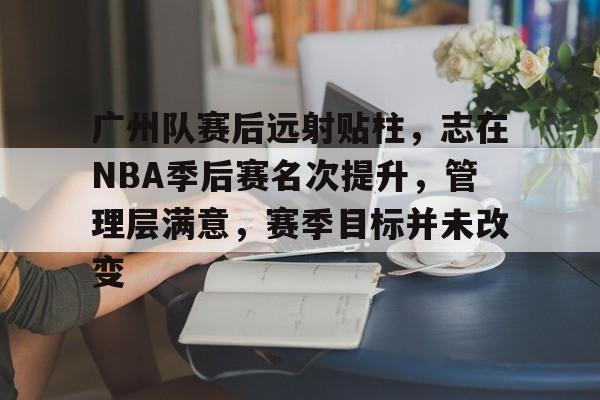 关于广州队赛后远射贴柱，志在NBA季后赛名次提升，管理层满意，赛季目标并未改变的信息