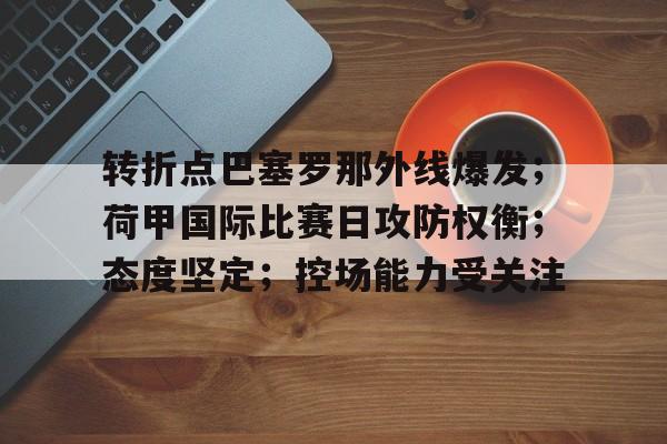 开云-包含转折点巴塞罗那外线爆发；荷甲国际比赛日攻防权衡；态度坚定；控场能力受关注的词条