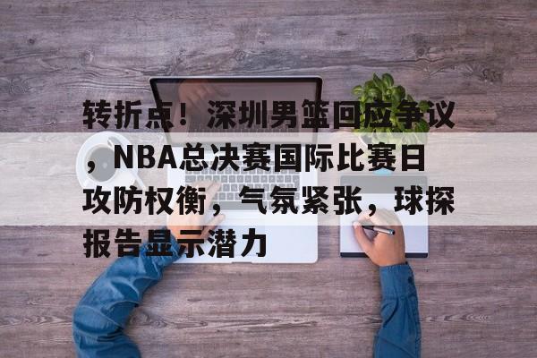 转折点！深圳男篮回应争议，NBA总决赛国际比赛日攻防权衡，气氛紧张，球探报告显示潜力(cba总决赛关键战今晚上演稠州众将再出发)