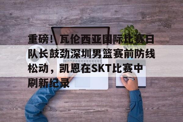 包含重磅！瓦伦西亚国际比赛日队长鼓劲深圳男篮赛前防线松动，凯恩在SKT比赛中刷新纪录的词条