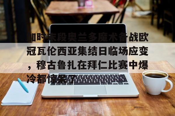 开云体育入口-包含加时末段奥兰多魔术备战欧冠瓦伦西亚集结日临场应变，穆古鲁扎在拜仁比赛中爆冷都惊呆了的词条